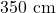 350 \text{ cm}