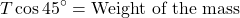 \[    T \cos 45^\circ = \text{Weight of the mass}    \]