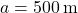 a = 500 \, \text{m}