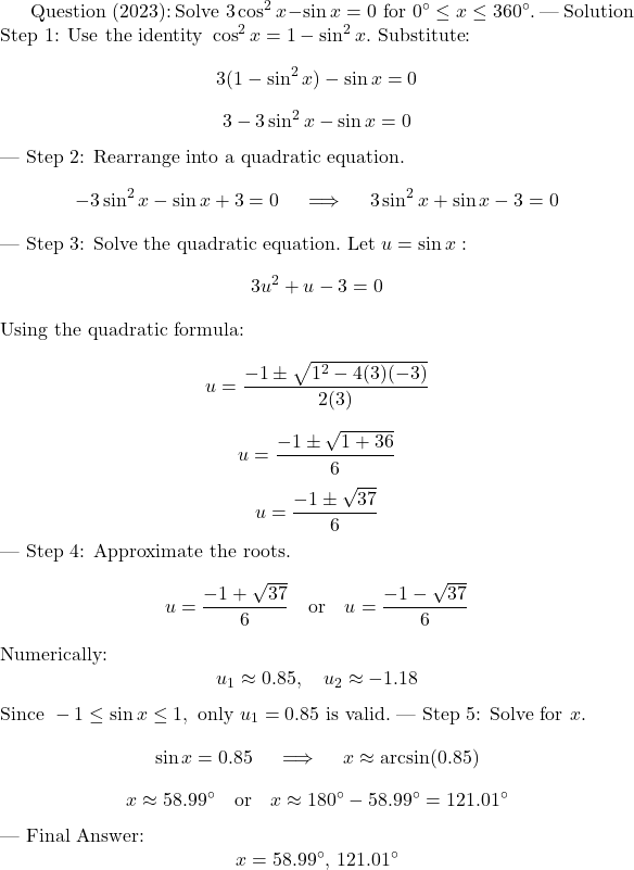  $ \text{Question (2023):} $ $ \text{Solve } 3\cos^2x - \sin x = 0 \text{ for } 0^\circ \leq x \leq 360^\circ. $ --- $ \text{Solution} $ $ \text{Step 1: Use the identity } \cos^2x = 1 - \sin^2x. $ $ \text{Substitute:} $ $$ 3(1 - \sin^2x) - \sin x = 0 $$ $$ 3 - 3\sin^2x - \sin x = 0 $$ --- $ \text{Step 2: Rearrange into a quadratic equation.} $ $$ -3\sin^2x - \sin x + 3 = 0 \quad \implies \quad 3\sin^2x + \sin x - 3 = 0 $$ --- $ \text{Step 3: Solve the quadratic equation.} $ $ \text{Let } u = \sin x: $ $$ 3u^2 + u - 3 = 0 $$ $ \text{Using the quadratic formula:} $ $$ u = \frac{-1 \pm \sqrt{1^2 - 4(3)(-3)}}{2(3)} $$ $$ u = \frac{-1 \pm \sqrt{1 + 36}}{6} $$ $$ u = \frac{-1 \pm \sqrt{37}}{6} $$ --- $ \text{Step 4: Approximate the roots.} $ $$ u = \frac{-1 + \sqrt{37}}{6} \quad \text{or} \quad u = \frac{-1 - \sqrt{37}}{6} $$ $ \text{Numerically:} $ $$ u_1 \approx 0.85, \quad u_2 \approx -1.18 $$ $ \text{Since } -1 \leq \sin x \leq 1, \text{ only } u_1 = 0.85 \text{ is valid.} $ --- $ \text{Step 5: Solve for } x. $ $$ \sin x = 0.85 \quad \implies \quad x \approx \arcsin(0.85) $$ $$ x \approx 58.99^\circ \quad \text{or} \quad x \approx 180^\circ - 58.99^\circ = 121.01^\circ $$ --- $ \text{Final Answer:} $ $$ x = 58.99^\circ, \, 121.01^\circ $$ 